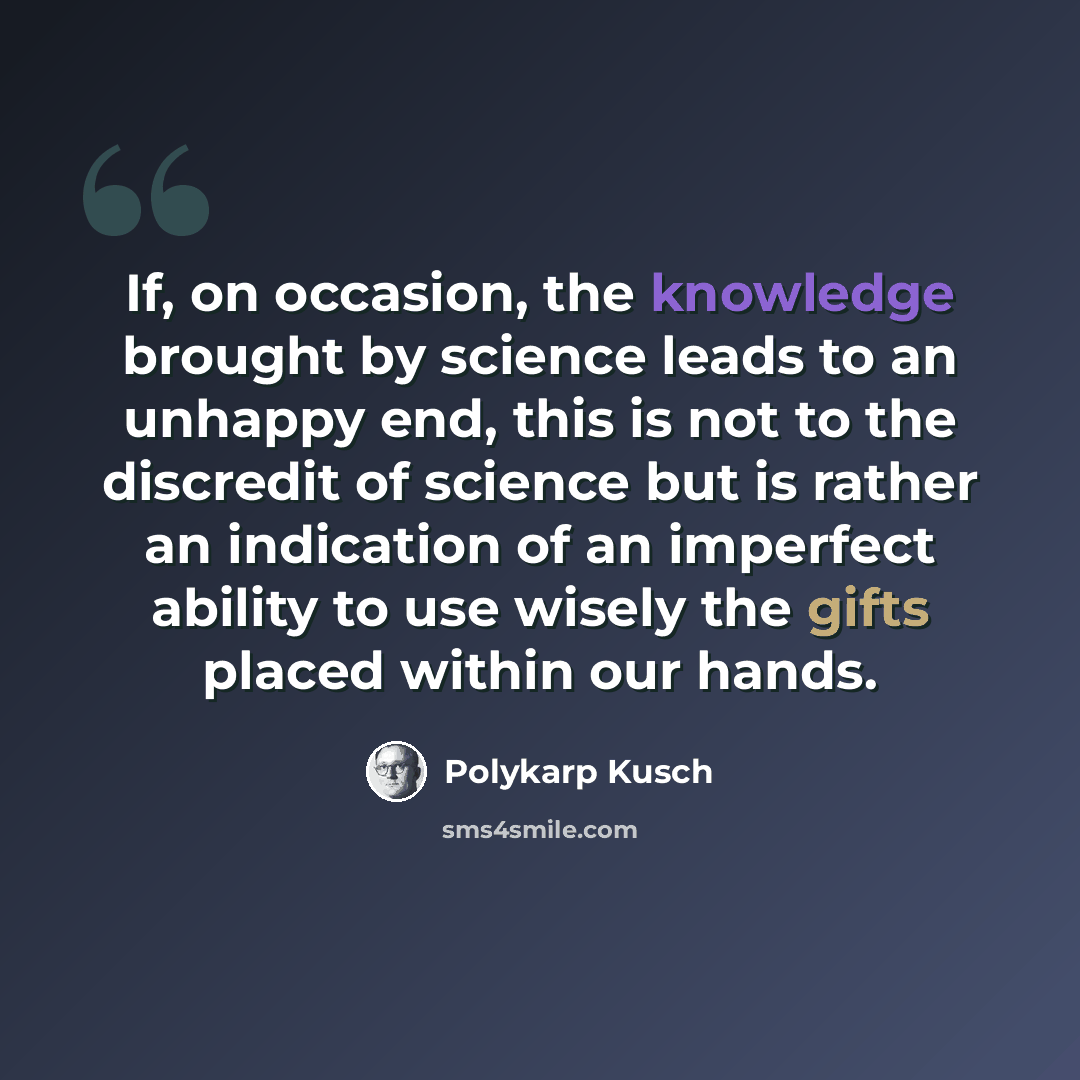 “If, on occasion, the knowledge brought by science leads to an unhappy end, this is not to the discredit of science but is rather an indication of an imperfect ability to use wisely the gifts placed within our hands.” quote by Polykarp Kusch