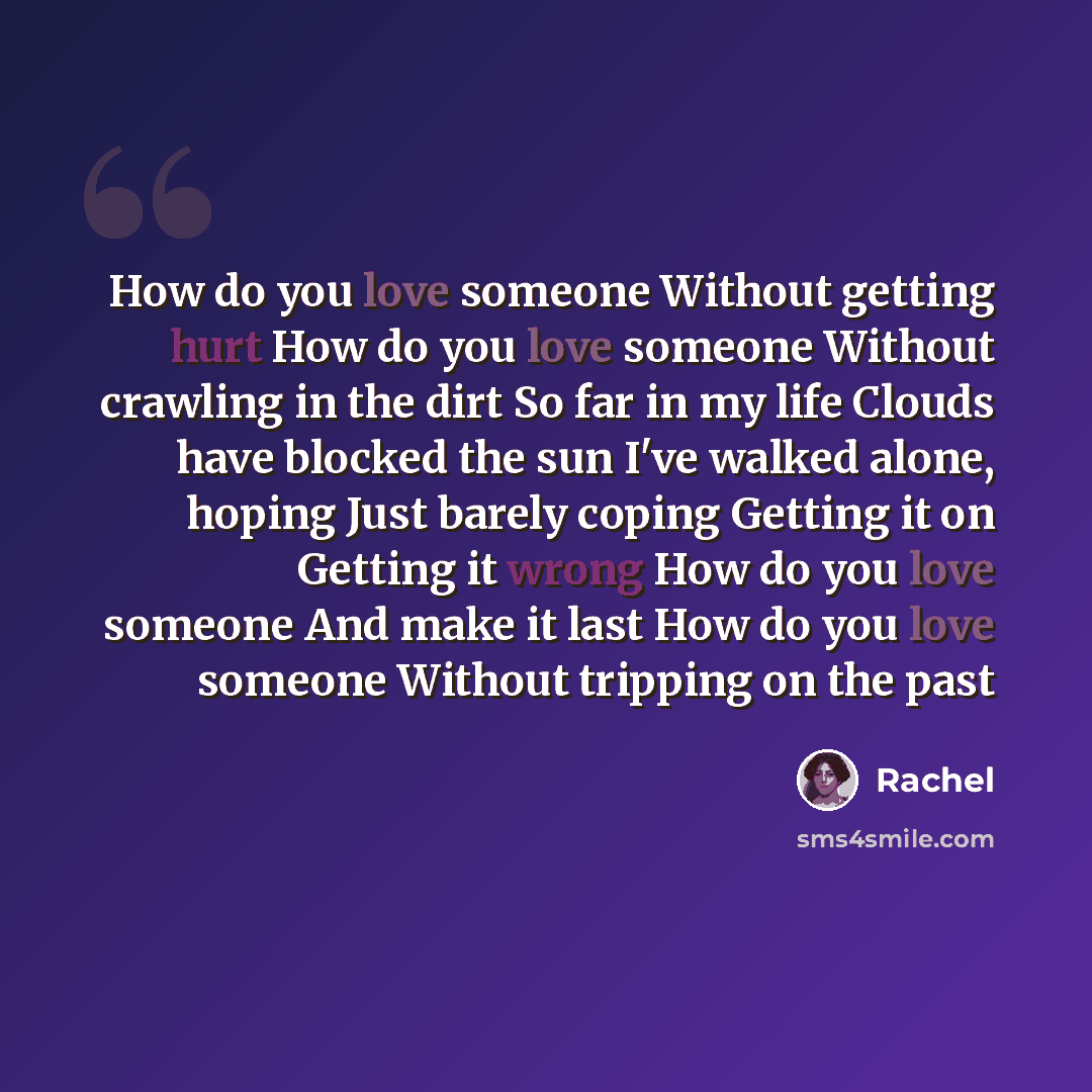 “How do you love someone Without getting hurt How do you love someone Without crawling in the dirt So far in my life Clouds have blocked the sun I've walked alone, hoping Just barely coping Getting it on Getting it wrong How do you love someone And make it last How do you love someone Without…” quote by Rachel