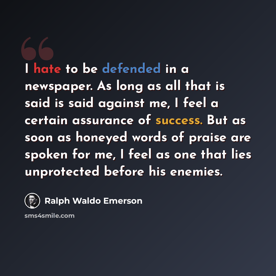 “I hate to be defended in a newspaper. As long as all that is said is said against me, I feel a certain assurance of success. But as soon as honeyed words of praise are spoken for me, I feel as one that lies unprotected before his enemies.” quote by Ralph Waldo Emerson