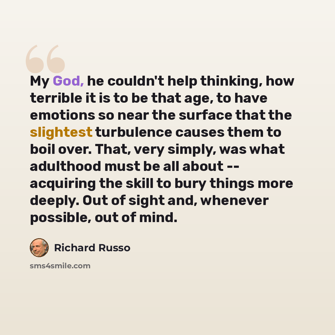“My God, he couldn't help thinking, how terrible it is to be that age, to have emotions so near the surface that the slightest turbulence causes them to boil over. That, very simply, was what adulthood must be all about -- acquiring the skill to bury things more deeply. Out of sight and, whenever…” quote by Richard Russo