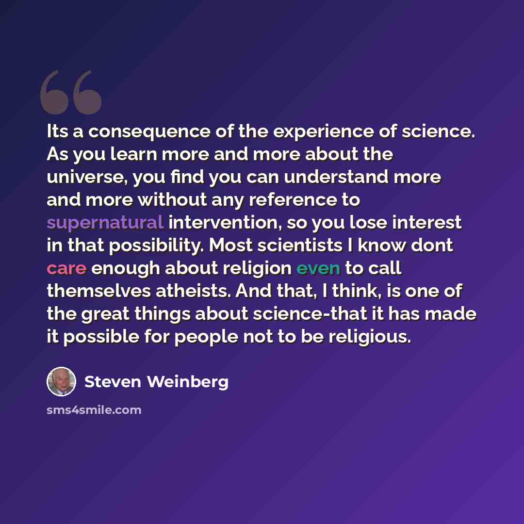 “Its a consequence of the experience of science. As you learn more and more about the universe, you find you can understand more and more without any reference to supernatural intervention, so you lose interest in that possibility. Most scientists I know dont care enough about religion even to call…” quote by Steven Weinberg