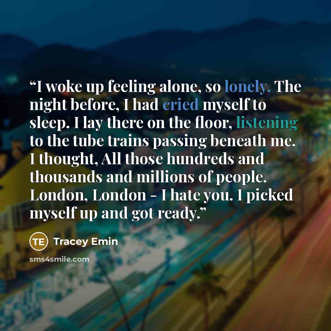 “I woke up feeling alone, so lonely. The night before, I had cried myself to sleep. I lay there on the floor, listening to the tube trains passing beneath me. I thought, All those hundreds and thousands and millions of people. London, London - I hate you. I picked myself up and got ready.” quote by Tracey Emin