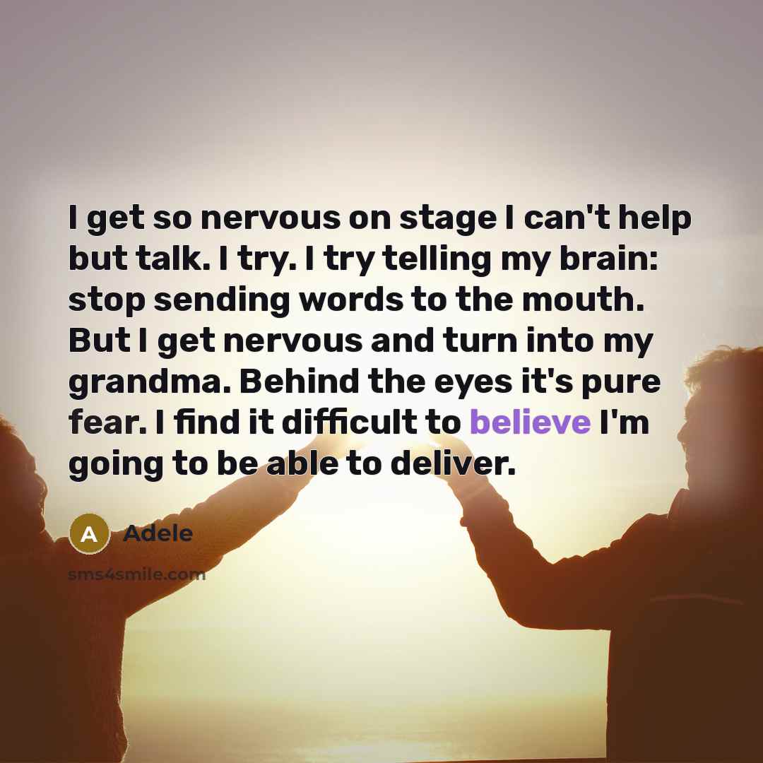“I get so nervous on stage I can't help but talk. I try. I try telling my brain: stop sending words to the mouth. But I get nervous and turn into my grandma. Behind the eyes it's pure fear. I find it difficult to believe I'm going to be able to deliver.” quote by Adele