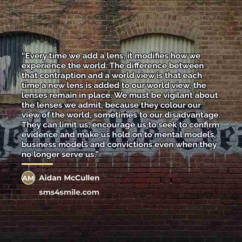 “Every time we add a lens, it modifies how we experience the world. The difference between that contraption and a world view is that each time a new lens is added to our world view, the lenses remain in place. We must be vigilant about the lenses we admit, because they colour our view of the world…” quote by Aidan McCullen