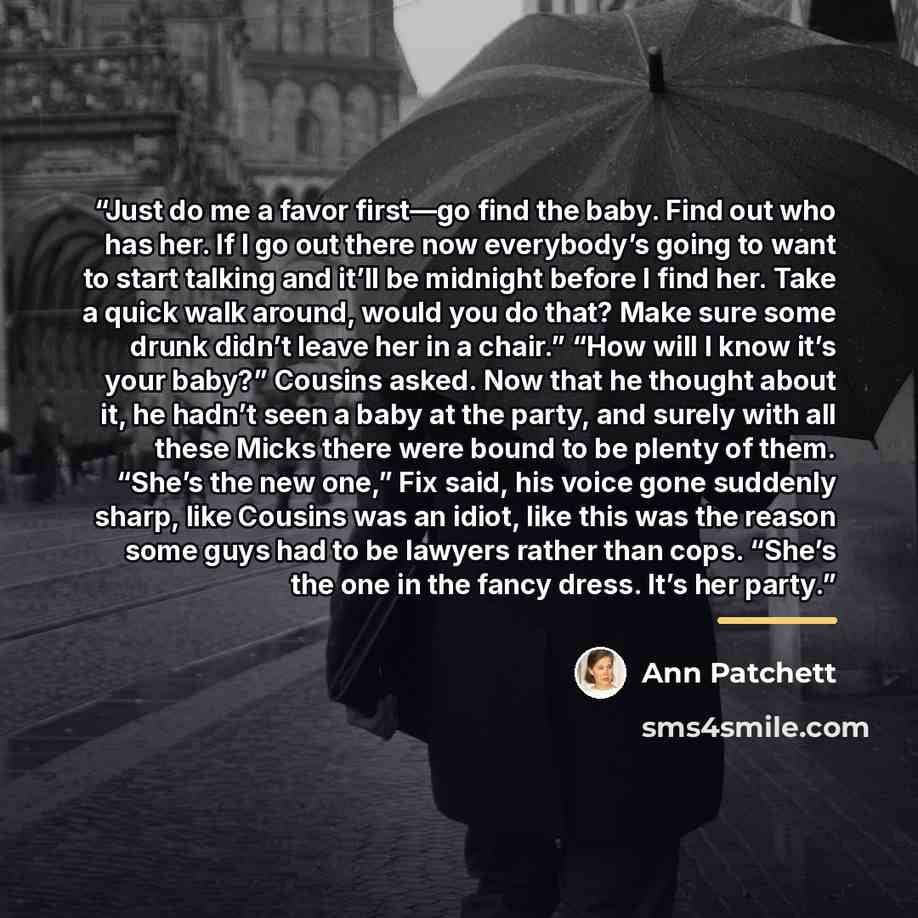 “Just do me a favor first—go find the baby. Find out who has her. If I go out there now everybody’s going to want to start talking and it’ll be midnight before I find her. Take a quick walk around, would you do that? Make sure some drunk didn’t leave her in a chair.” “How will I know it’s your…” quote by Ann Patchett
