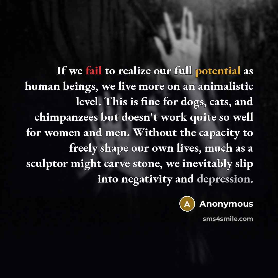 “If we fail to realize our full potential as human beings, we live more on an animalistic level. This is fine for dogs, cats, and chimpanzees but doesn't work quite so well for women and men. Without the capacity to freely shape our own lives, much as a sculptor might carve stone, we inevitably…” quote by Anonymous