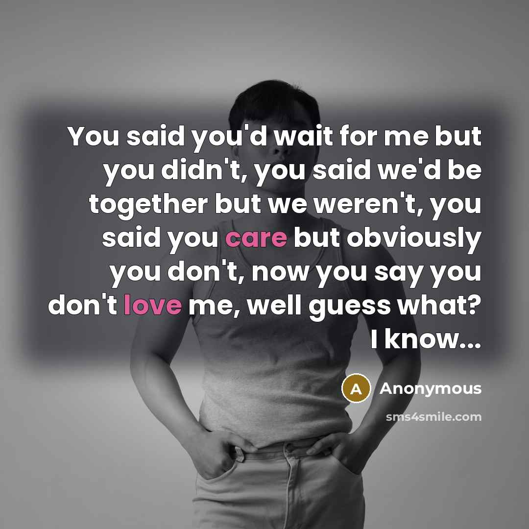 “You said you'd wait for me but you didn't, you said we'd be together but we weren't, you said you care but obviously you don't, now you say you don't love me, well guess what? I know...” quote by Anonymous