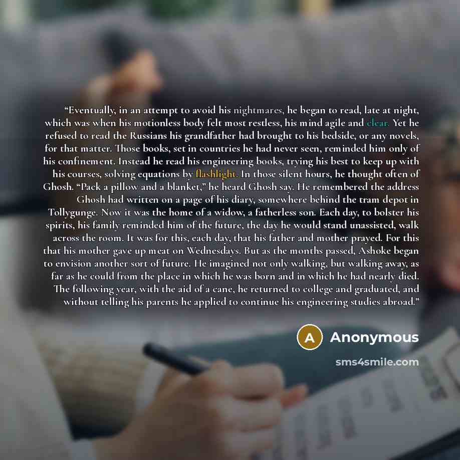 “Eventually, in an attempt to avoid his nightmares, he began to read, late at night, which was when his motionless body felt most restless, his mind agile and clear. Yet he refused to read the Russians his grandfather had brought to his bedside, or any novels, for that matter. Those books, set in…” quote by Anonymous