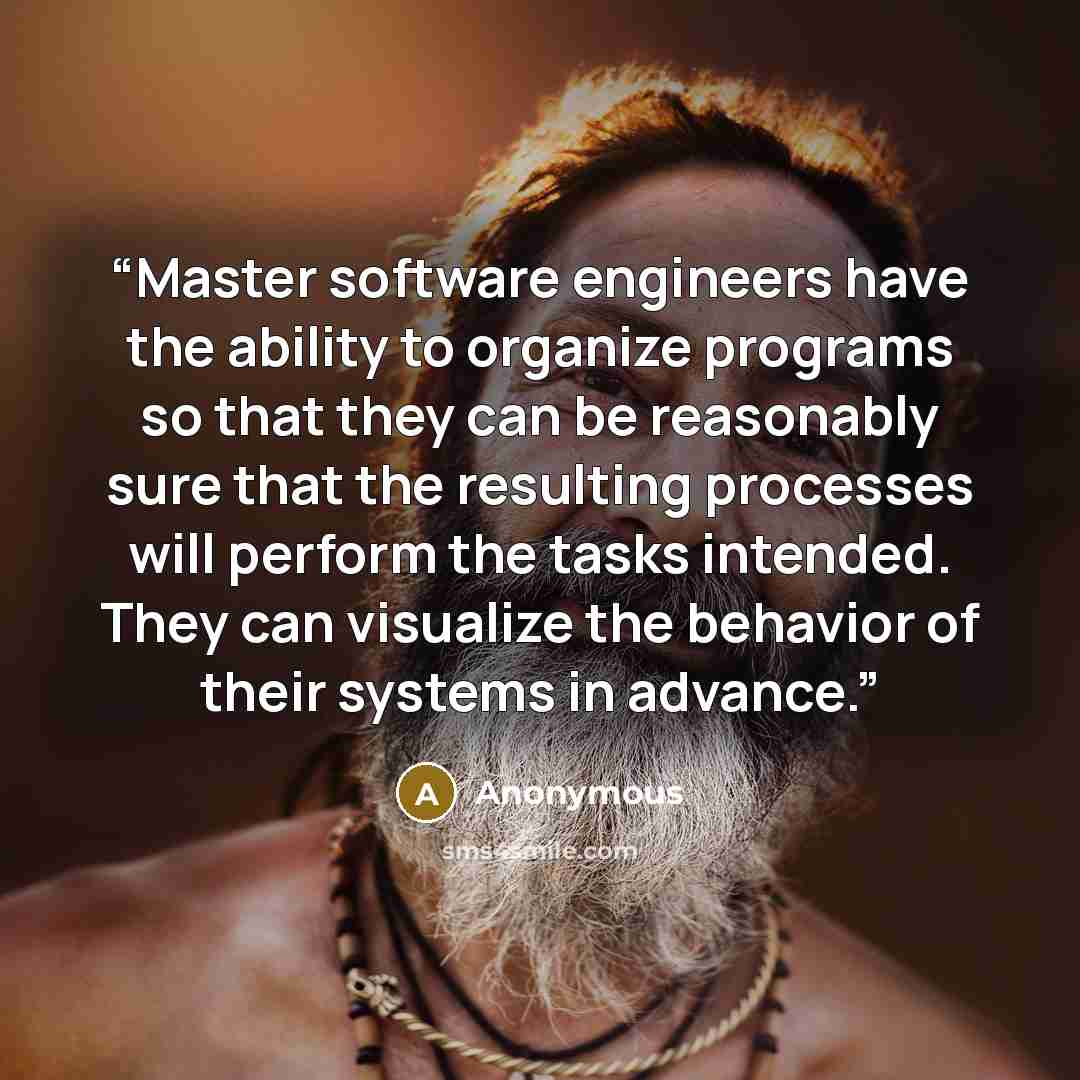 “Master software engineers have the ability to organize programs so that they can be reasonably sure that the resulting processes will perform the tasks intended. They can visualize the behavior of their systems in advance.” quote by Anonymous