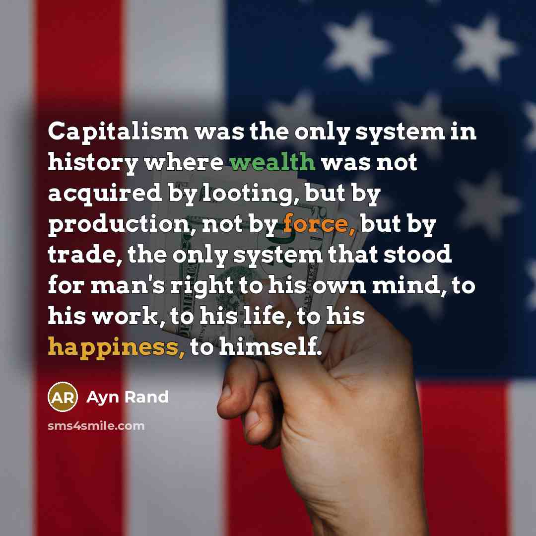 “Capitalism was the only system in history where wealth was not acquired by looting, but by production, not by force, but by trade, the only system that stood for man's right to his own mind, to his work, to his life, to his happiness, to himself.” quote by Ayn Rand