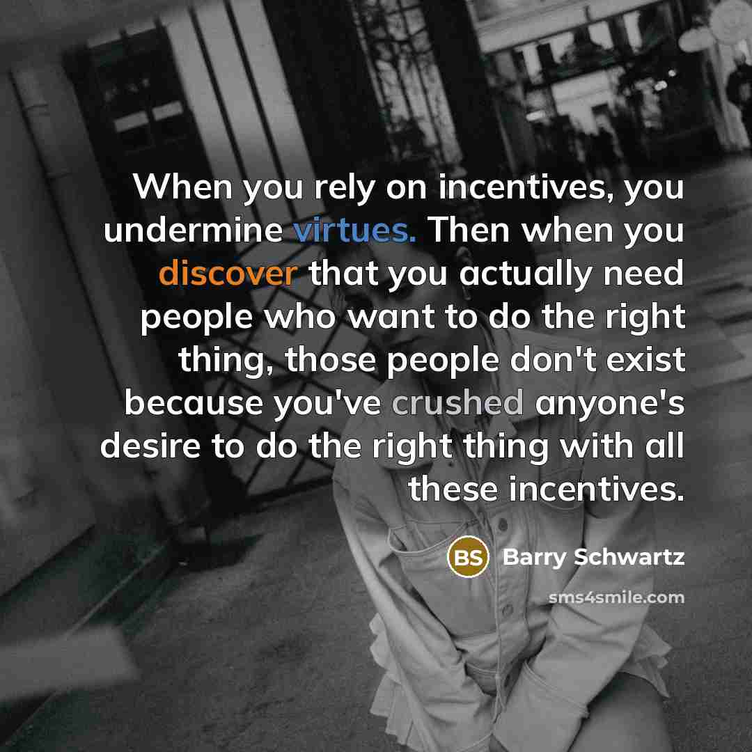 “When you rely on incentives, you undermine virtues. Then when you discover that you actually need people who want to do the right thing, those people don't exist because you've crushed anyone's desire to do the right thing with all these incentives.” quote by Barry Schwartz