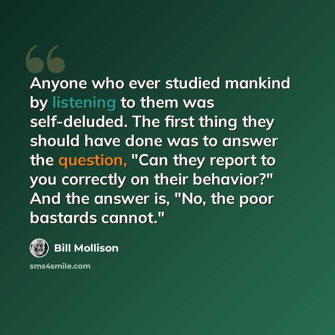 “Anyone who ever studied mankind by listening to them was self-deluded. The first thing they should have done was to answer the question, "Can they report to you correctly on their behavior?" And the answer is, "No, the poor bastards cannot."” quote by Bill Mollison
