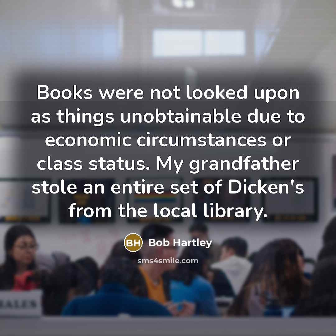 “Books were not looked upon as things unobtainable due to economic circumstances or class status. My grandfather stole an entire set of Dicken's from the local library.” quote by Bob Hartley
