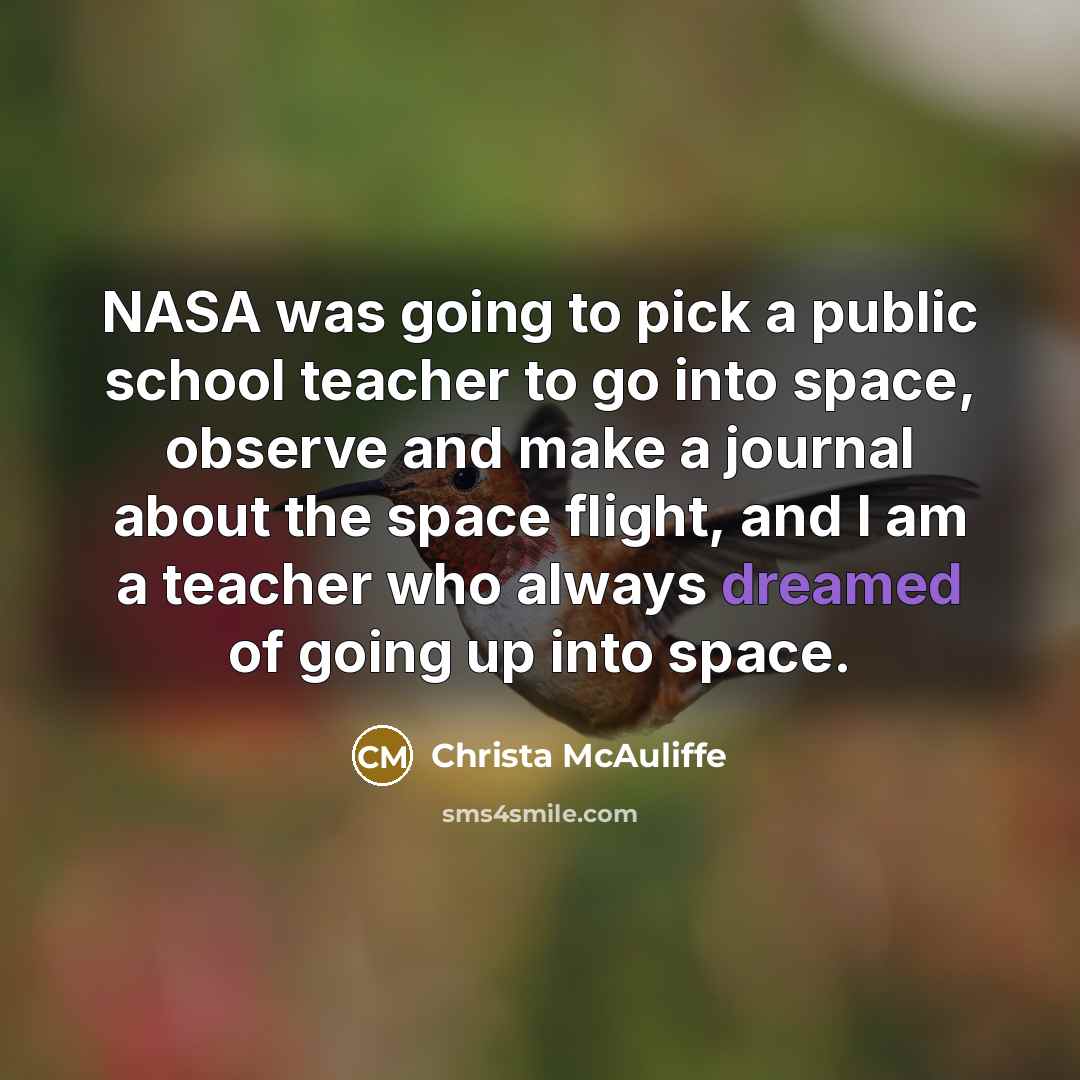 “NASA was going to pick a public school teacher to go into space, observe and make a journal about the space flight, and I am a teacher who always dreamed of going up into space.” quote by Christa McAuliffe