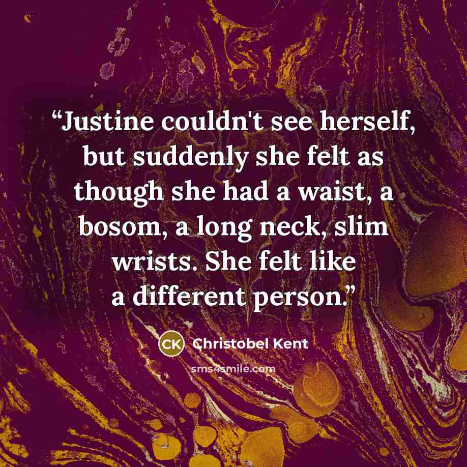 “Justine couldn't see herself, but suddenly she felt as though she had a waist, a bosom, a long neck, slim wrists. She felt like a different person.” quote by Christobel Kent