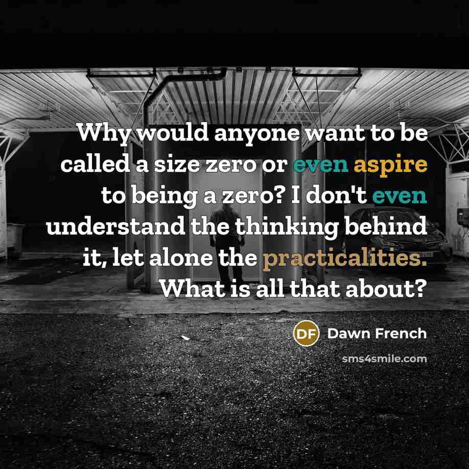 “Why would anyone want to be called a size zero or even aspire to being a zero? I don't even understand the thinking behind it, let alone the practicalities. What is all that about?” quote by Dawn French
