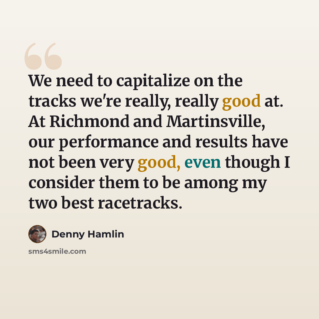 “We need to capitalize on the tracks we're really, really good at. At Richmond and Martinsville, our performance and results have not been very good, even though I consider them to be among my two best racetracks.” quote by Denny Hamlin