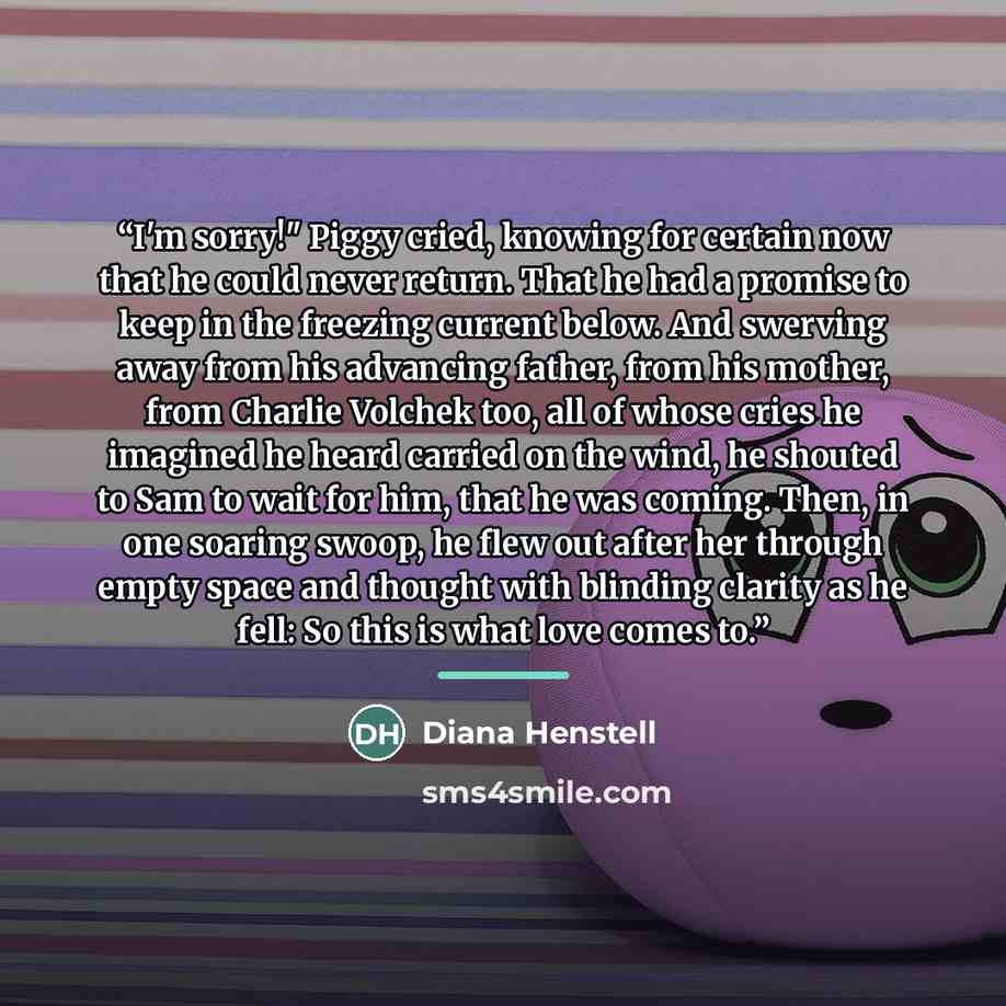 “I'm sorry!" Piggy cried, knowing for certain now that he could never return. That he had a promise to keep in the freezing current below. And swerving away from his advancing father, from his mother, from Charlie Volchek too, all of whose cries he imagined he heard carried on the wind, he shouted…” quote by Diana Henstell