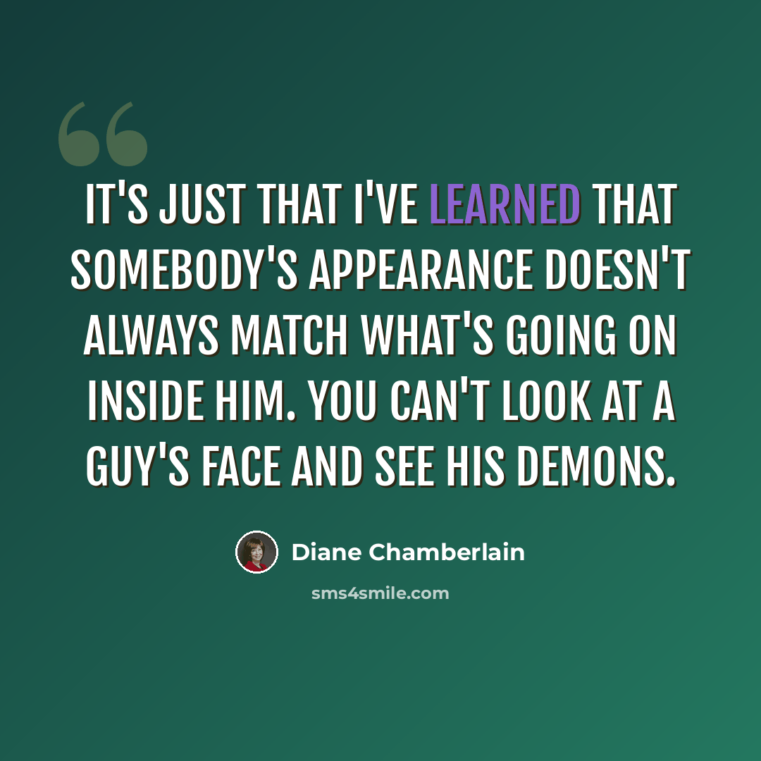 “It's just that I've learned that somebody's appearance doesn't always match what's going on inside him. You can't look at a guy's face and see his demons.” quote by Diane Chamberlain