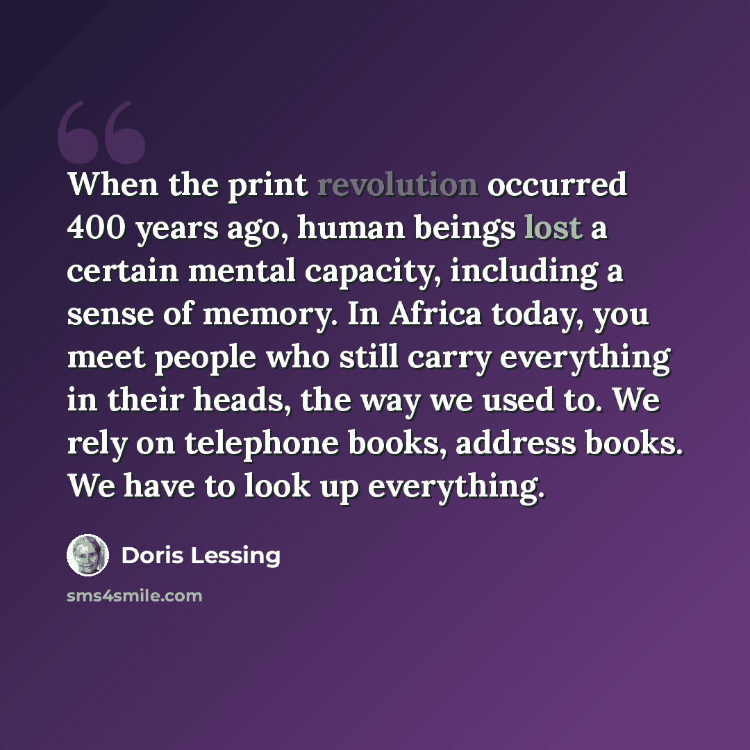 “When the print revolution occurred 400 years ago, human beings lost a certain mental capacity, including a sense of memory. In Africa today, you meet people who still carry everything in their heads, the way we used to. We rely on telephone books, address books. We have to look up everything.” quote by Doris Lessing