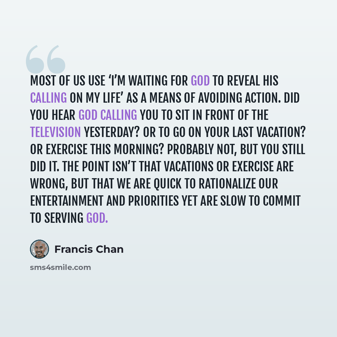 “Most of us use ‘I’m waiting for God to reveal His calling on my life’ as a means of avoiding action. Did you hear God calling you to sit in front of the television yesterday? Or to go on your last vacation? Or exercise this morning? Probably not, but you still did it. The point isn’t that…” quote by Francis Chan