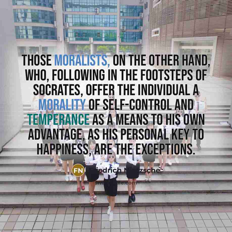 “Those moralists, on the other hand, who, following in the footsteps of Socrates, offer the individual a morality of self-control and temperance as a means to his own advantage, as his personal key to happiness, are the exceptions.” quote by Friedrich Nietzsche
