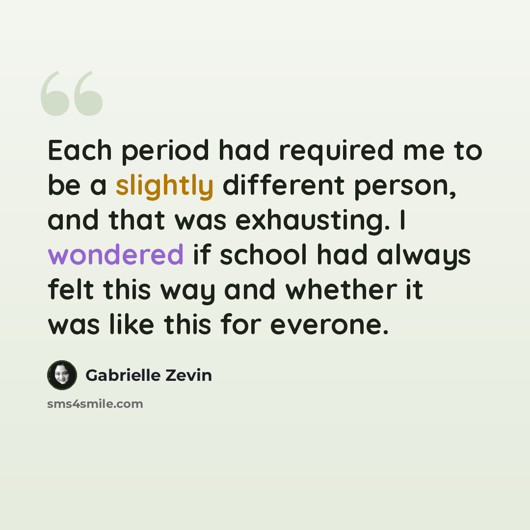 “Each period had required me to be a slightly different person, and that was exhausting. I wondered if school had always felt this way and whether it was like this for everone.” quote by Gabrielle Zevin