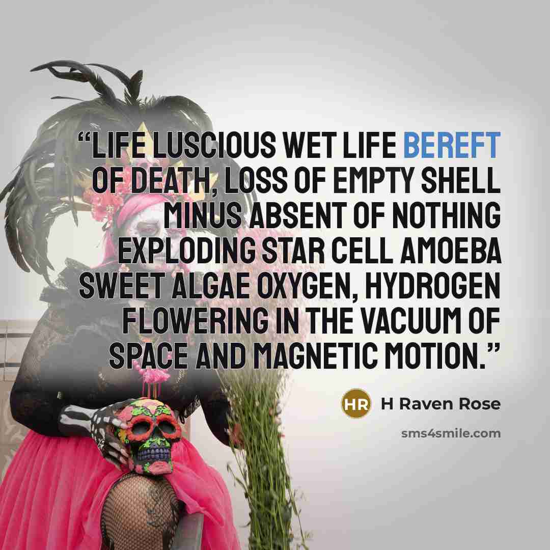 “Life luscious wet life bereft of death, loss of empty shell minus absent of nothing exploding star cell amoeba sweet algae oxygen, hydrogen flowering in the vacuum of space and magnetic motion.” quote by H Raven Rose