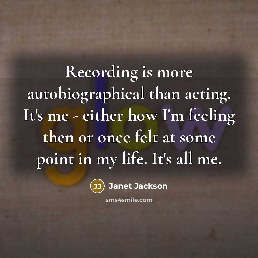 “Recording is more autobiographical than acting. It's me - either how I'm feeling then or once felt at some point in my life. It's all me.” quote by Janet Jackson