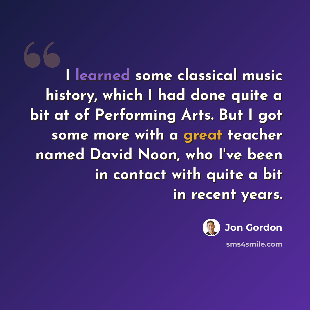 “I learned some classical music history, which I had done quite a bit at of Performing Arts. But I got some more with a great teacher named David Noon, who I've been in contact with quite a bit in recent years.” quote by Jon Gordon