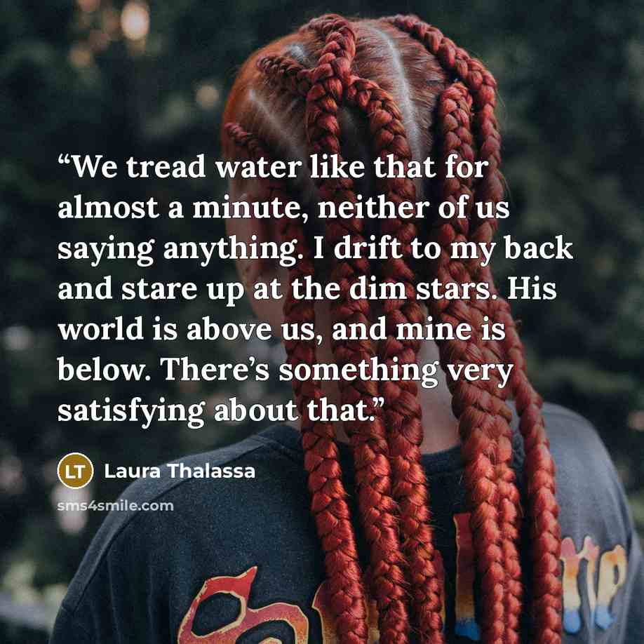 “We tread water like that for almost a minute, neither of us saying anything. I drift to my back and stare up at the dim stars. His world is above us, and mine is below. There’s something very satisfying about that.” quote by Laura Thalassa