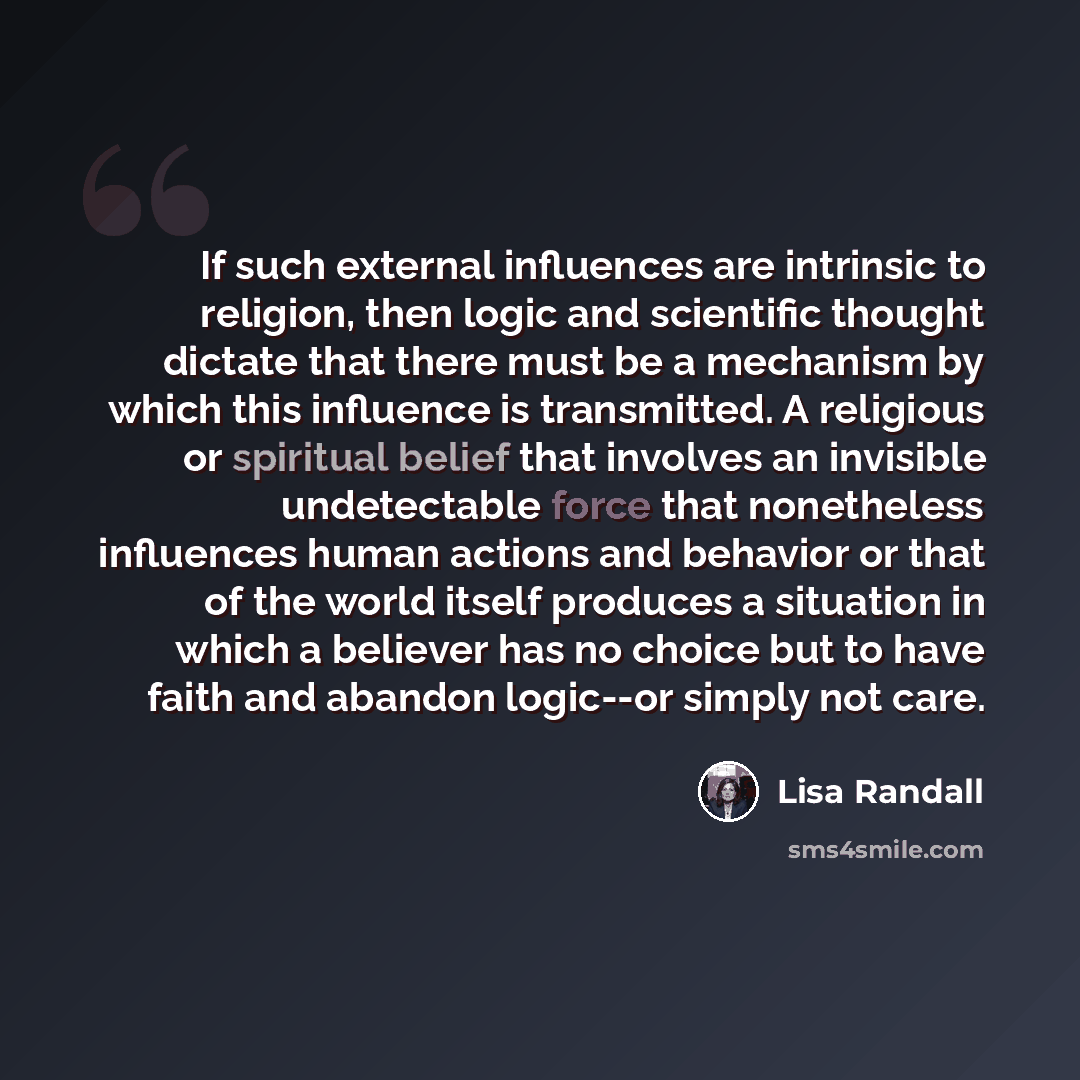 “If such external influences are intrinsic to religion, then logic and scientific thought dictate that there must be a mechanism by which this influence is transmitted. A religious or spiritual belief that involves an invisible undetectable force that nonetheless influences human actions and…” quote by Lisa Randall