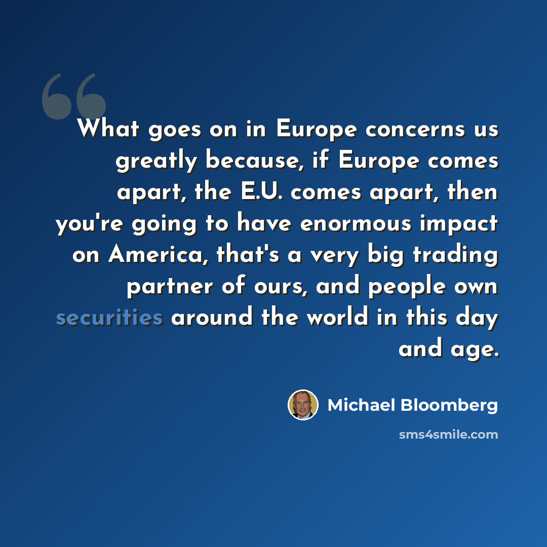 “What goes on in Europe concerns us greatly because, if Europe comes apart, the E.U. comes apart, then you're going to have enormous impact on America, that's a very big trading partner of ours, and people own securities around the world in this day and age.” quote by Michael Bloomberg