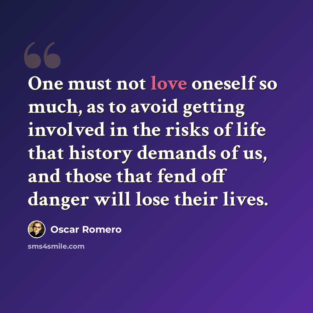 “One must not love oneself so much, as to avoid getting involved in the risks of life that history demands of us, and those that fend off danger will lose their lives.” quote by Oscar Romero