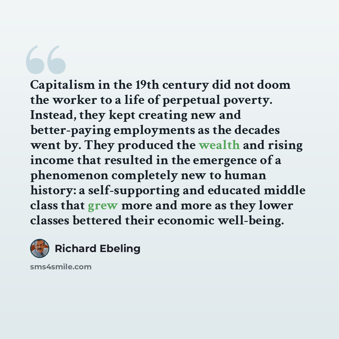 “Capitalism in the 19th century did not doom the worker to a life of perpetual poverty. Instead, they kept creating new and better-paying employments as the decades went by. They produced the wealth and rising income that resulted in the emergence of a phenomenon completely new to human history: a…” quote by Richard Ebeling