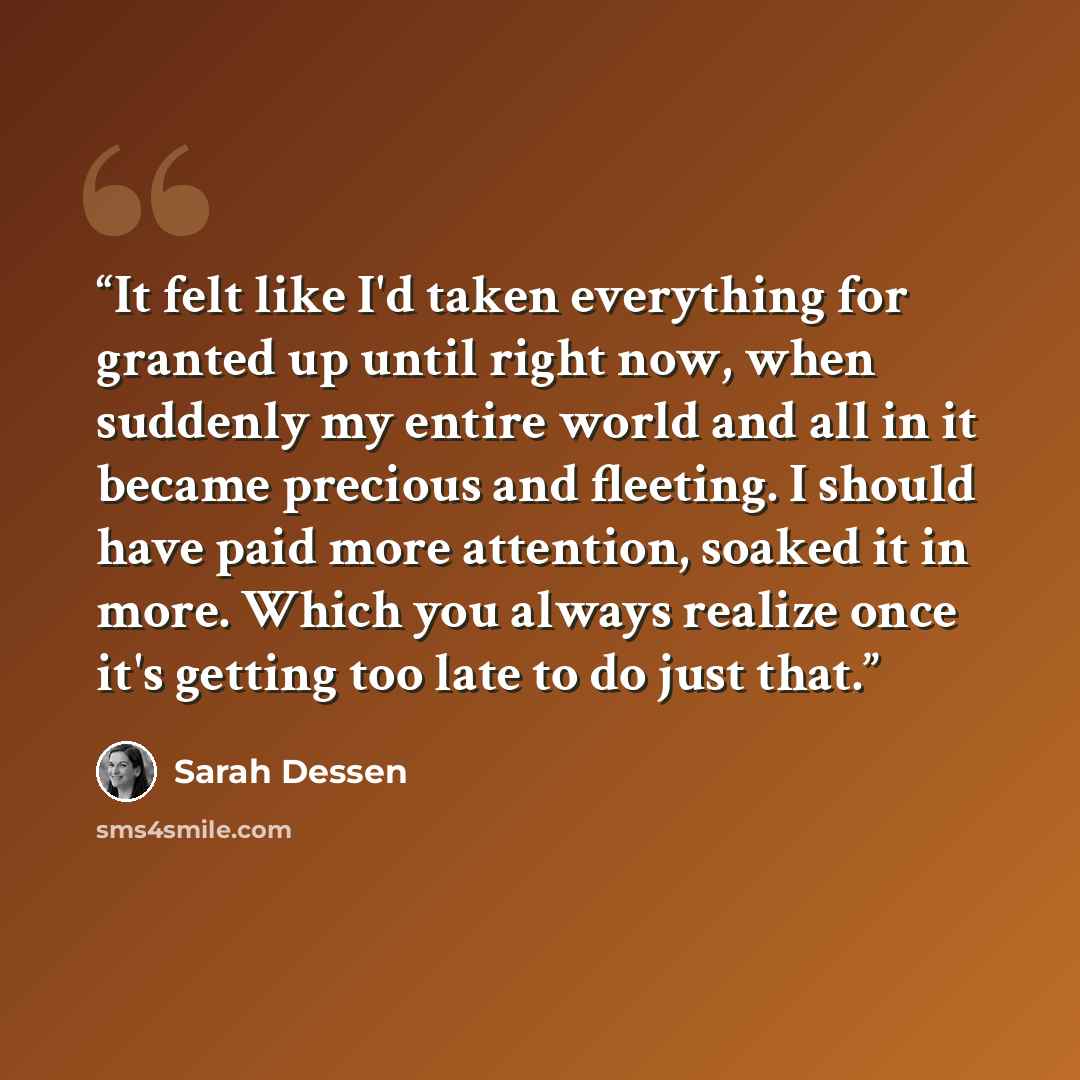 “It felt like I'd taken everything for granted up until right now, when suddenly my entire world and all in it became precious and fleeting. I should have paid more attention, soaked it in more. Which you always realize once it's getting too late to do just that.” quote by Sarah Dessen