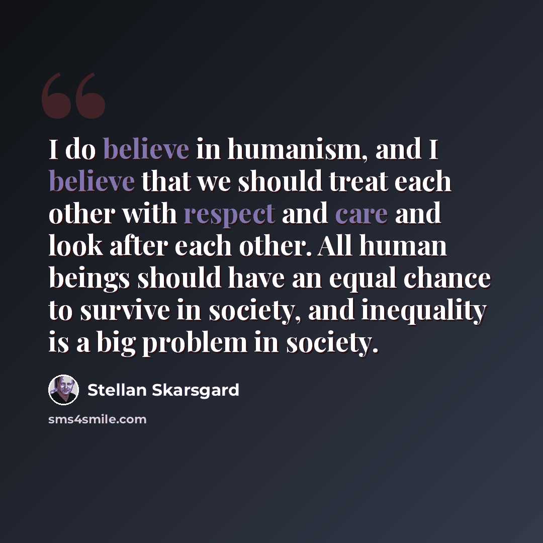 “I do believe in humanism, and I believe that we should treat each other with respect and care and look after each other. All human beings should have an equal chance to survive in society, and inequality is a big problem in society.” quote by Stellan Skarsgard