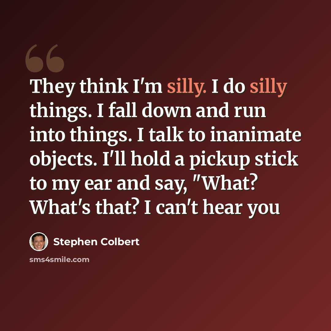 “They think I'm silly. I do silly things. I fall down and run into things. I talk to inanimate objects. I'll hold a pickup stick to my ear and say, "What? What's that? I can't hear you” quote by Stephen Colbert