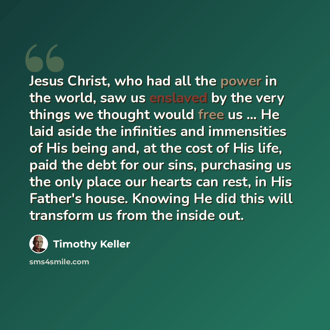 “Jesus Christ, who had all the power in the world, saw us enslaved by the very things we thought would free us ... He laid aside the infinities and immensities of His being and, at the cost of His life, paid the debt for our sins, purchasing us the only place our hearts can rest, in His Father's…” quote by Timothy Keller