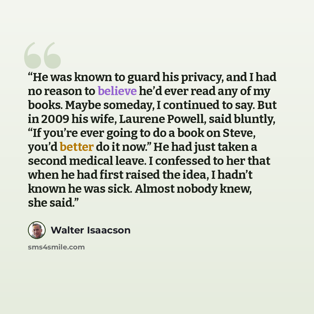 “He was known to guard his privacy, and I had no reason to believe he’d ever read any of my books. Maybe someday, I continued to say. But in 2009 his wife, Laurene Powell, said bluntly, “If you’re ever going to do a book on Steve, you’d better do it now.” He had just taken a second medical leave. I…” quote by Walter Isaacson