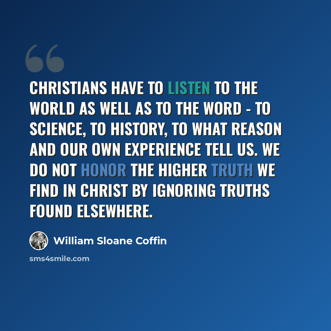 “Christians have to listen to the world as well as to the Word - to science, to history, to what reason and our own experience tell us. We do not honor the higher truth we find in Christ by ignoring truths found elsewhere.” quote by William Sloane Coffin