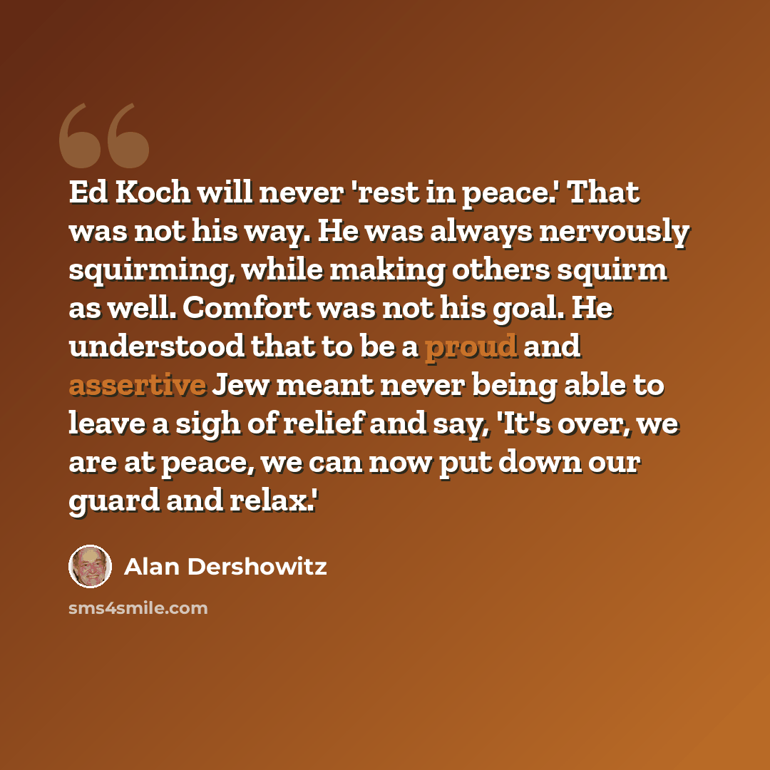 “Ed Koch will never 'rest in peace.' That was not his way. He was always nervously squirming, while making others squirm as well. Comfort was not his goal. He understood that to be a proud and assertive Jew meant never being able to leave a sigh of relief and say, 'It's over, we are at peace, we…” quote by Alan Dershowitz