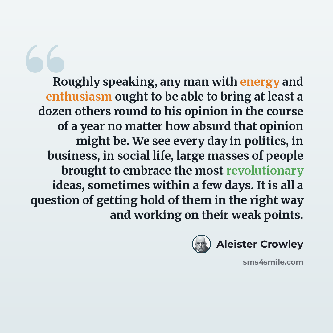 “Roughly speaking, any man with energy and enthusiasm ought to be able to bring at least a dozen others round to his opinion in the course of a year no matter how absurd that opinion might be. We see every day in politics, in business, in social life, large masses of people brought to embrace the…” quote by Aleister Crowley