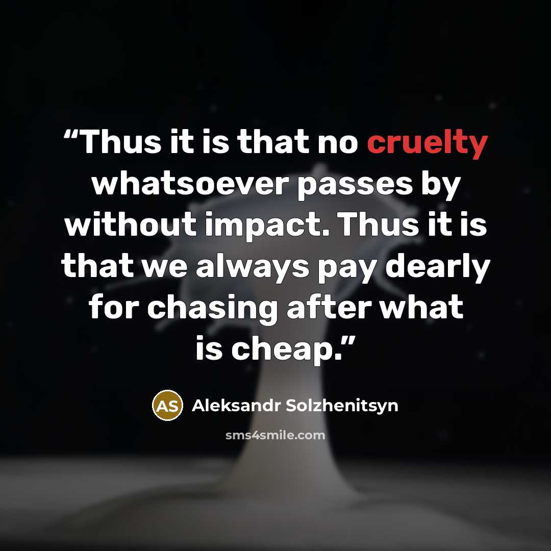 “Thus it is that no cruelty whatsoever passes by without impact. Thus it is that we always pay dearly for chasing after what is cheap.” quote by Aleksandr Solzhenitsyn
