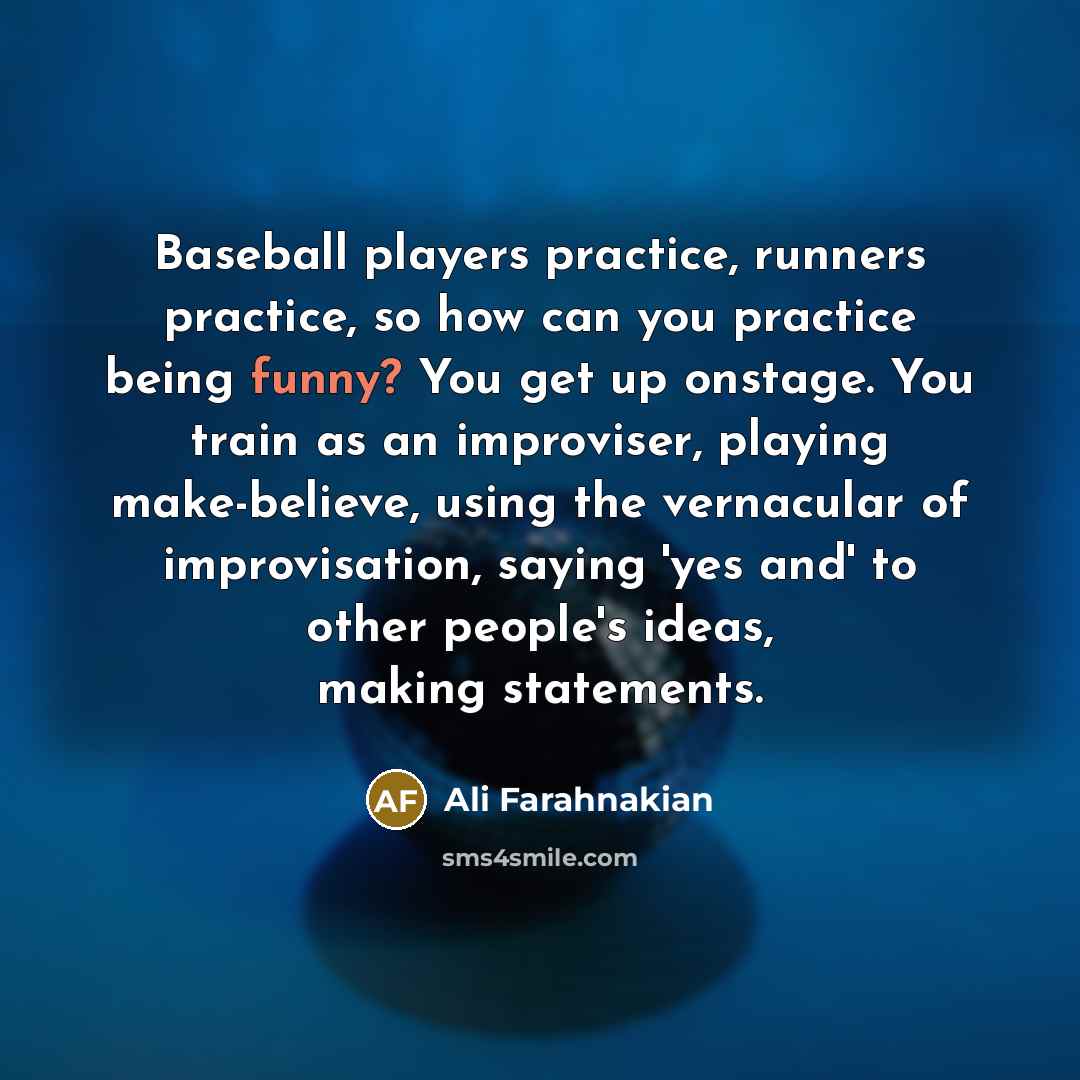 “Baseball players practice, runners practice, so how can you practice being funny? You get up onstage. You train as an improviser, playing make-believe, using the vernacular of improvisation, saying 'yes and' to other people's ideas, making statements.” quote by Ali Farahnakian