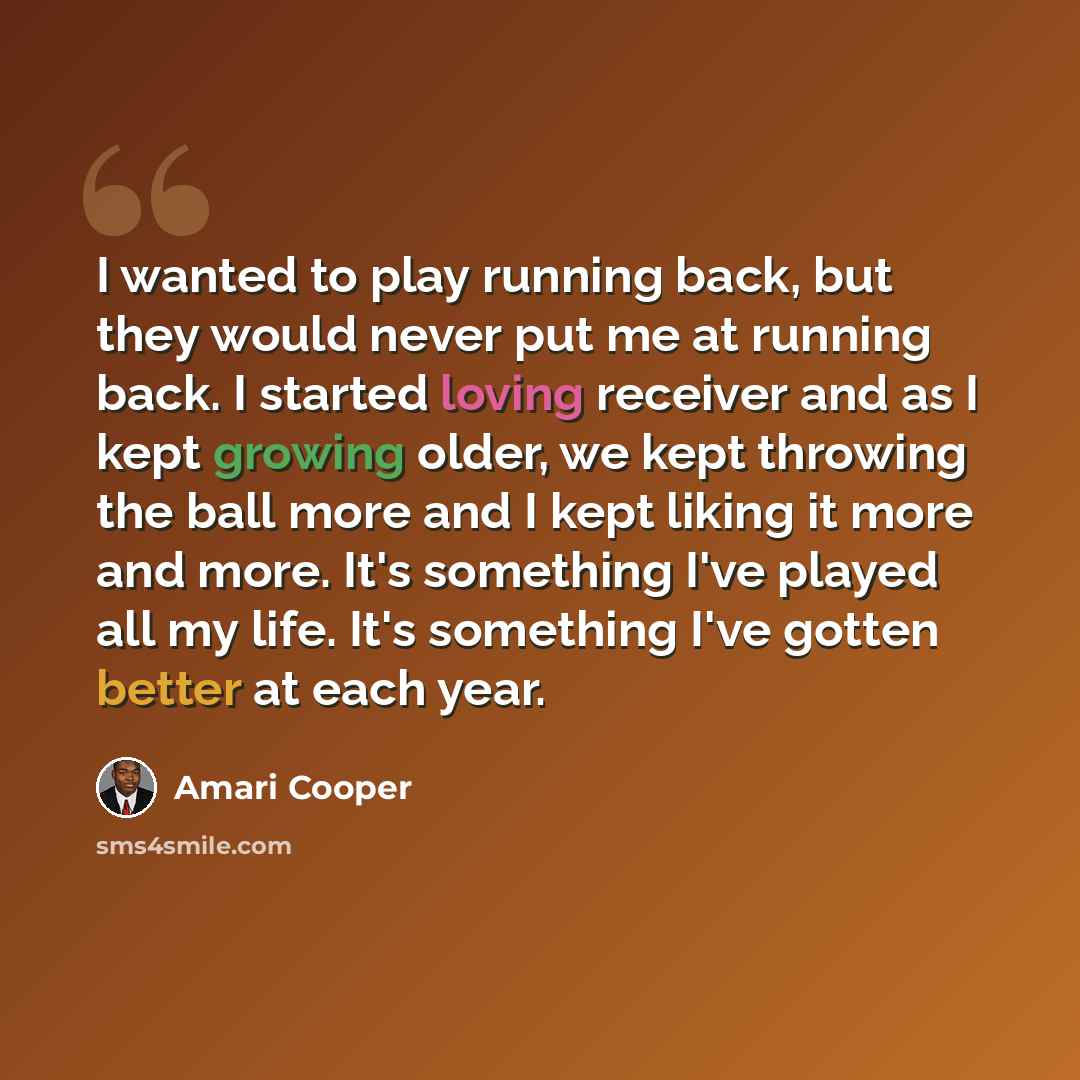 “I wanted to play running back, but they would never put me at running back. I started loving receiver and as I kept growing older, we kept throwing the ball more and I kept liking it more and more. It's something I've played all my life. It's something I've gotten better at each year.” quote by Amari Cooper