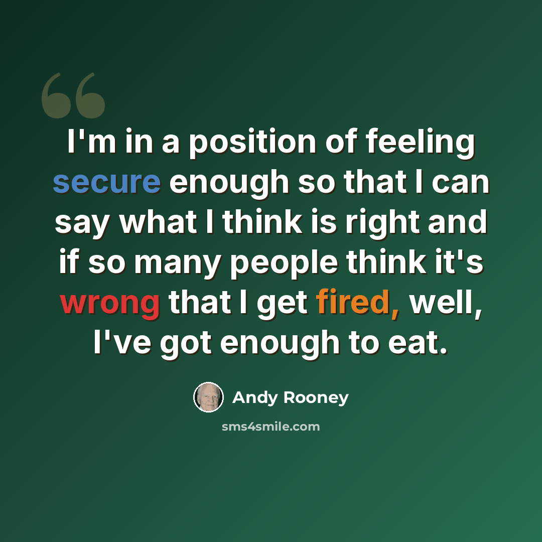 “I'm in a position of feeling secure enough so that I can say what I think is right and if so many people think it's wrong that I get fired, well, I've got enough to eat.” quote by Andy Rooney