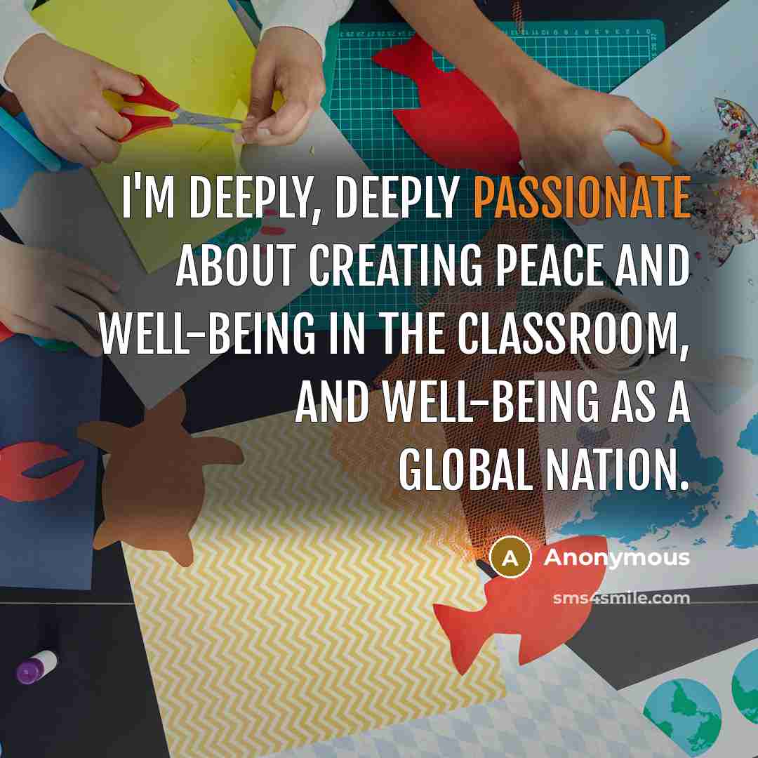 “I'm deeply, deeply passionate about creating peace and well-being in the classroom, and well-being as a global nation.” quote by Anonymous