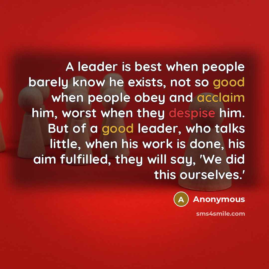 “A leader is best when people barely know he exists, not so good when people obey and acclaim him, worst when they despise him. But of a good leader, who talks little, when his work is done, his aim fulfilled, they will say, 'We did this ourselves.'” quote by Anonymous