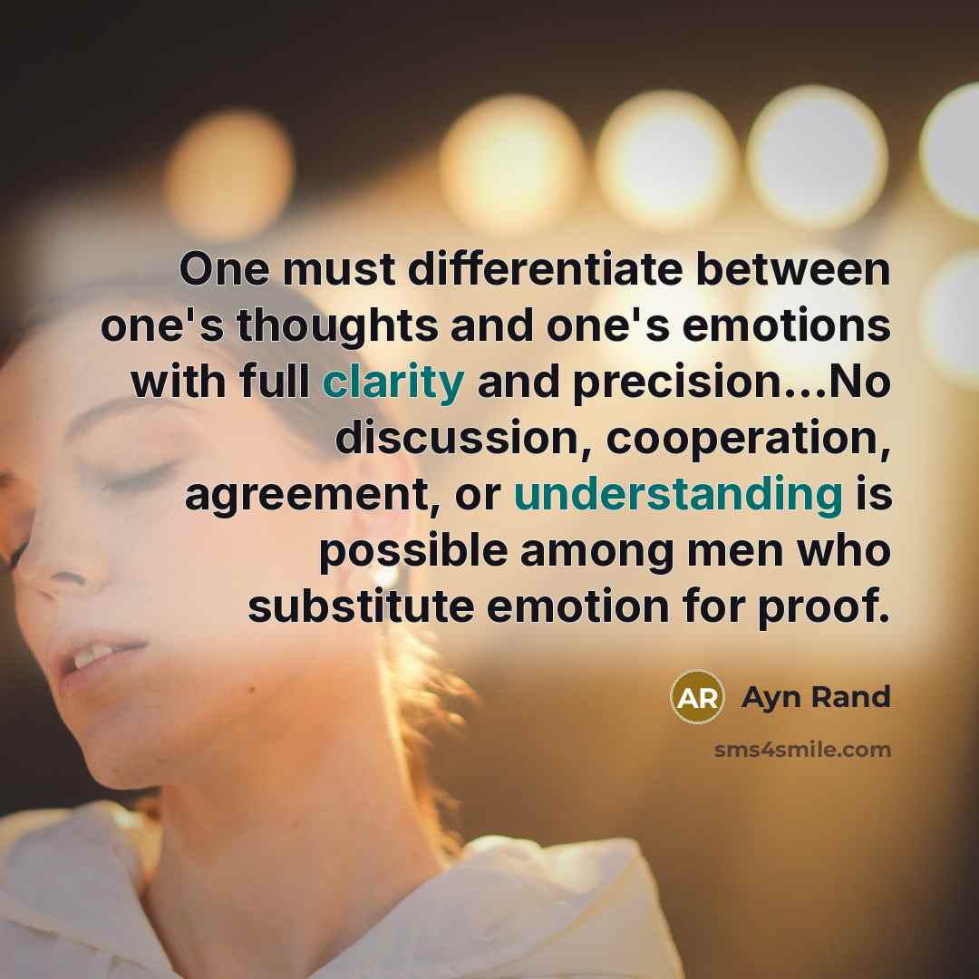 “One must differentiate between one's thoughts and one's emotions with full clarity and precision...No discussion, cooperation, agreement, or understanding is possible among men who substitute emotion for proof.” quote by Ayn Rand